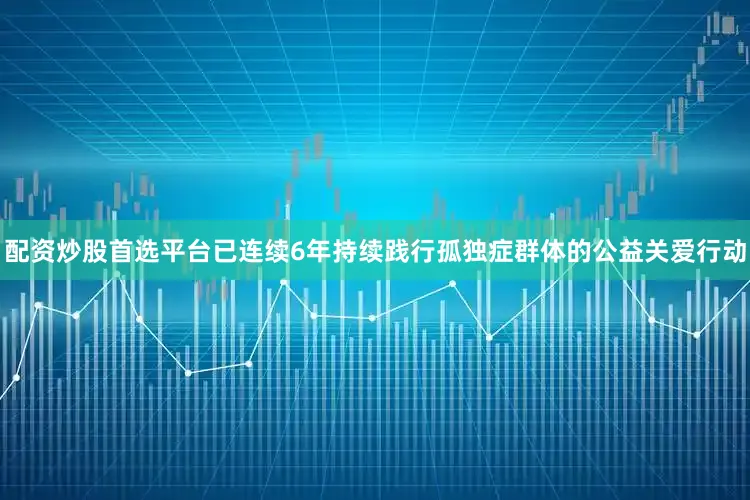 配资炒股首选平台已连续6年持续践行孤独症群体的公益关爱行动