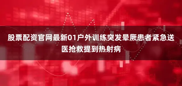 股票配资官网最新01户外训练突发晕厥患者紧急送医抢救提到热射病