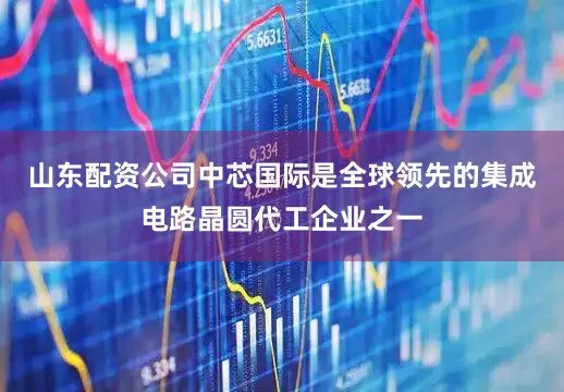 山东配资公司中芯国际是全球领先的集成电路晶圆代工企业之一