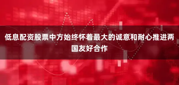 低息配资股票中方始终怀着最大的诚意和耐心推进两国友好合作