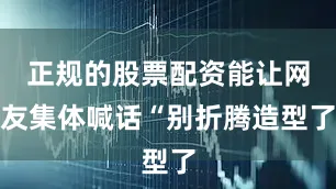 正规的股票配资能让网友集体喊话“别折腾造型了