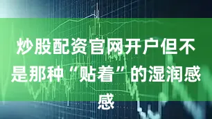 炒股配资官网开户但不是那种“贴着”的湿润感