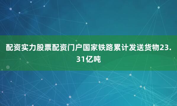 配资实力股票配资门户国家铁路累计发送货物23.31亿吨